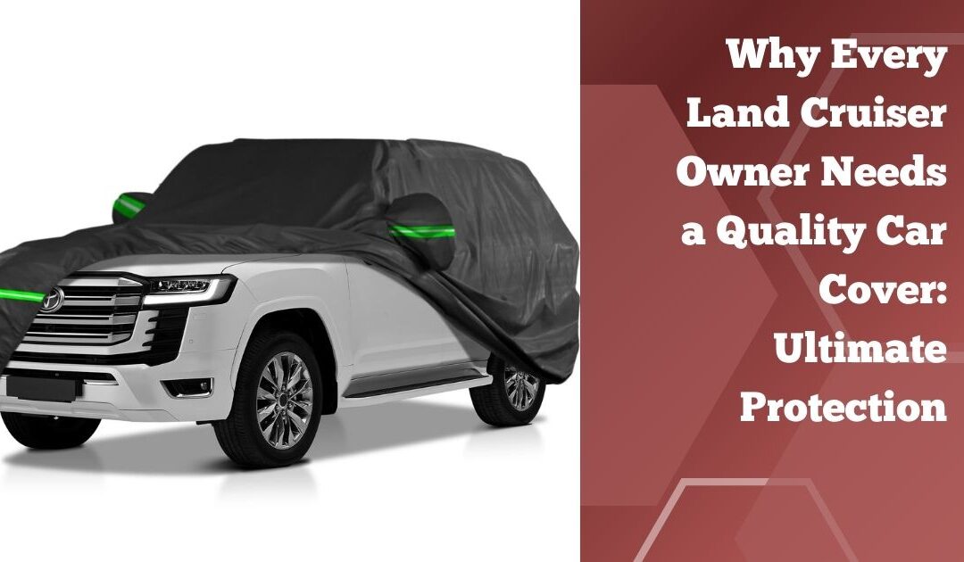 Why Every Land Cruiser Owner Needs a Quality Car Cover: Ultimate Protection